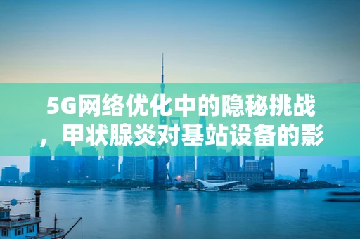 5G网络优化中的隐秘挑战，甲状腺炎对基站设备的影响？