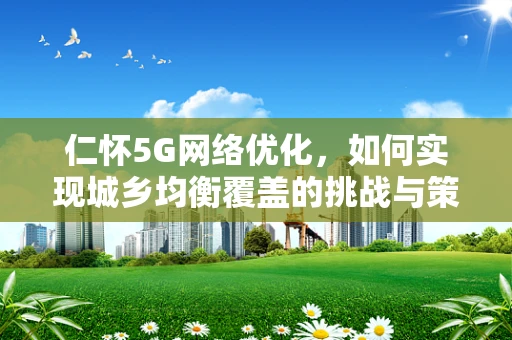 仁怀5G网络优化，如何实现城乡均衡覆盖的挑战与策略？