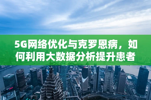 5G网络优化与克罗恩病，如何利用大数据分析提升患者生活质量？