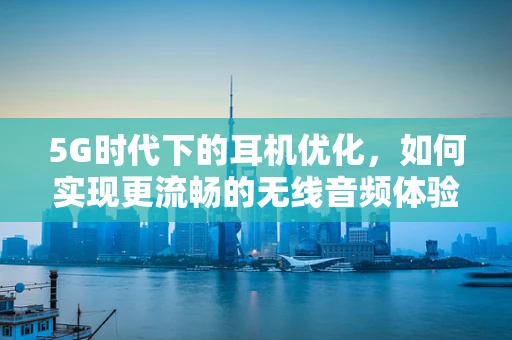 5G时代下的耳机优化，如何实现更流畅的无线音频体验？