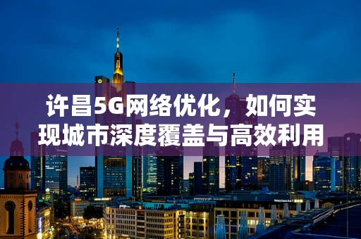 许昌5G网络优化，如何实现城市深度覆盖与高效利用？