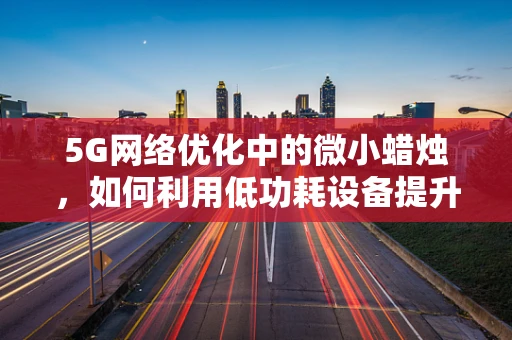 5G网络优化中的微小蜡烛，如何利用低功耗设备提升信号覆盖？
