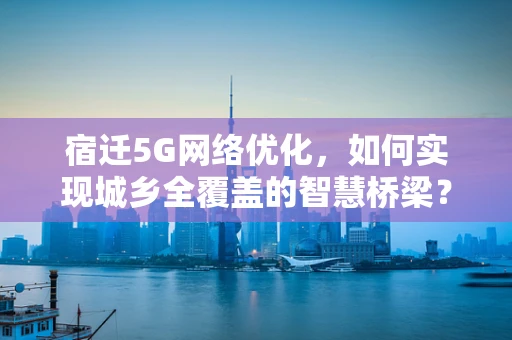 宿迁5G网络优化，如何实现城乡全覆盖的智慧桥梁？