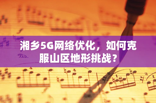 湘乡5G网络优化，如何克服山区地形挑战？