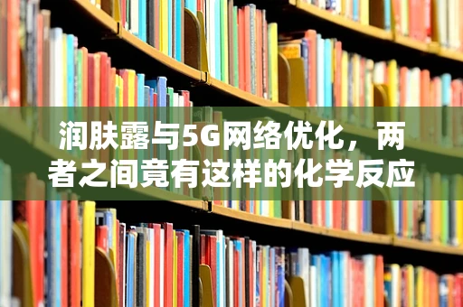 润肤露与5G网络优化，两者之间竟有这样的化学反应？