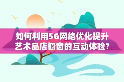 如何利用5G网络优化提升艺术品店橱窗的互动体验？