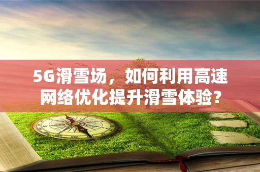 5G滑雪场，如何利用高速网络优化提升滑雪体验？