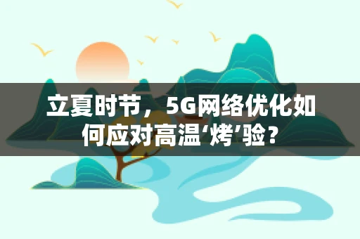 立夏时节，5G网络优化如何应对高温‘烤’验？