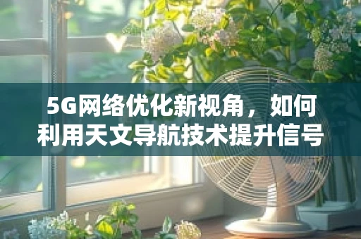 5G网络优化新视角，如何利用天文导航技术提升信号精准度？