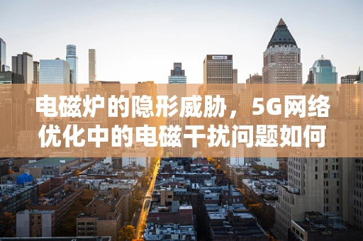 电磁炉的隐形威胁，5G网络优化中的电磁干扰问题如何破解？