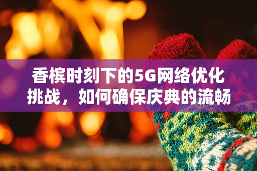 香槟时刻下的5G网络优化挑战，如何确保庆典的流畅连接？