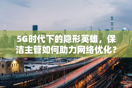 5G时代下的隐形英雄，保洁主管如何助力网络优化？