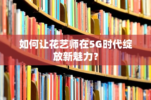 如何让花艺师在5G时代绽放新魅力？