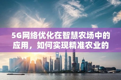 5G网络优化在智慧农场中的应用，如何实现精准农业的‘最后一公里’？