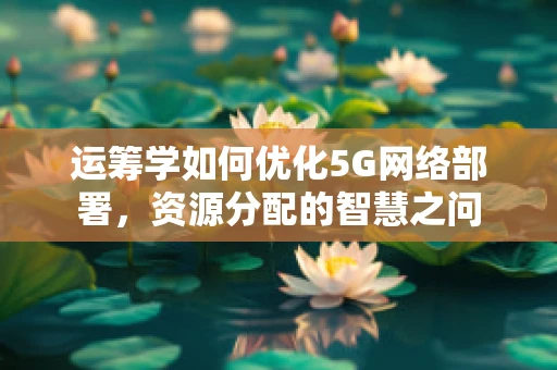 运筹学如何优化5G网络部署，资源分配的智慧之问