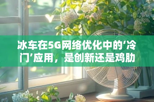 冰车在5G网络优化中的‘冷门’应用，是创新还是鸡肋？