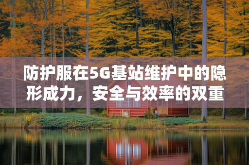 防护服在5G基站维护中的隐形成力，安全与效率的双重保障？