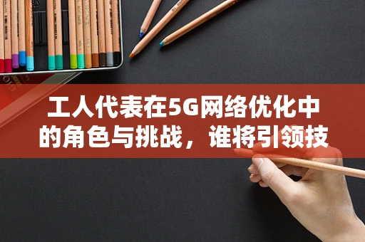 工人代表在5G网络优化中的角色与挑战，谁将引领技术进步的浪潮？