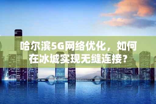 哈尔滨5G网络优化，如何在冰城实现无缝连接？