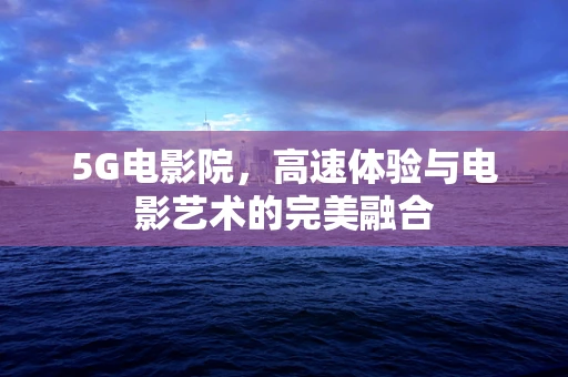 5G电影院，高速体验与电影艺术的完美融合