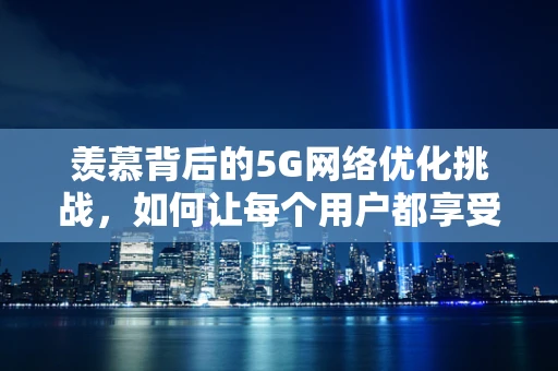 羡慕背后的5G网络优化挑战，如何让每个用户都享受无界速度？