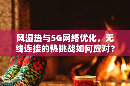 风湿热与5G网络优化，无线连接的热挑战如何应对？