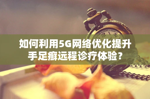 如何利用5G网络优化提升手足癣远程诊疗体验？