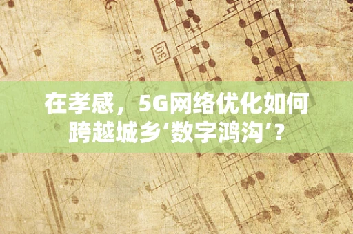 在孝感，5G网络优化如何跨越城乡‘数字鸿沟’？