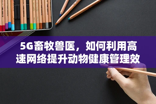 5G畜牧兽医，如何利用高速网络提升动物健康管理效率？