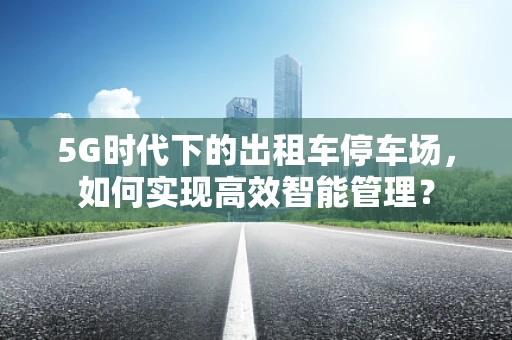 5G时代下的出租车停车场，如何实现高效智能管理？