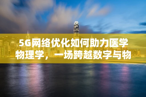 5G网络优化如何助力医学物理学，一场跨越数字与物理的边界探索？