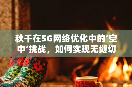秋千在5G网络优化中的‘空中’挑战，如何实现无缝切换？