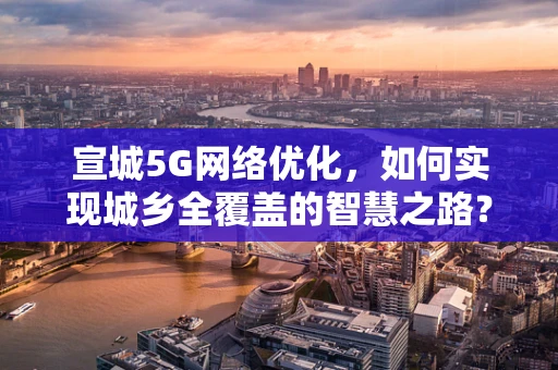 宣城5G网络优化，如何实现城乡全覆盖的智慧之路？