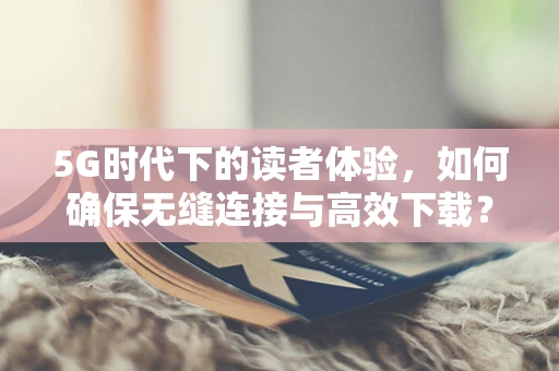 5G时代下的读者体验，如何确保无缝连接与高效下载？