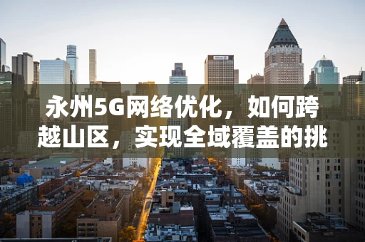 永州5G网络优化，如何跨越山区，实现全域覆盖的挑战？