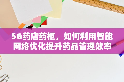 5G药店药柜，如何利用智能网络优化提升药品管理效率？