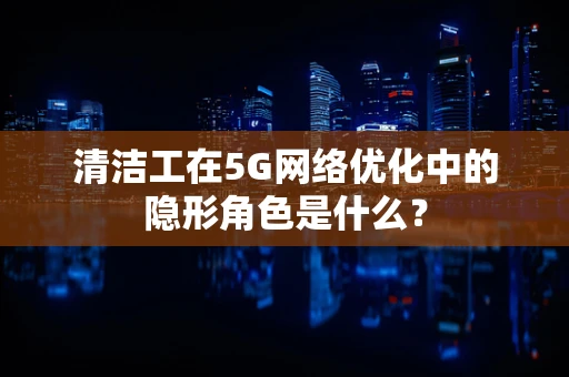 清洁工在5G网络优化中的隐形角色是什么？