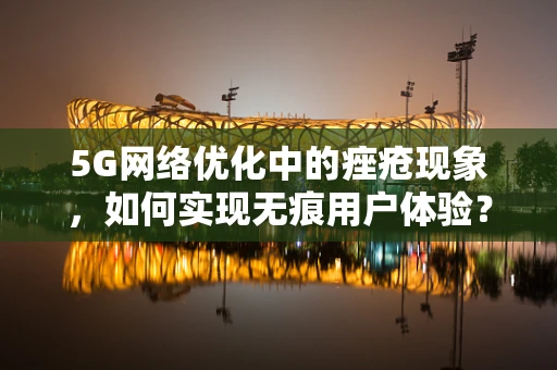 5G网络优化中的痤疮现象，如何实现无痕用户体验？