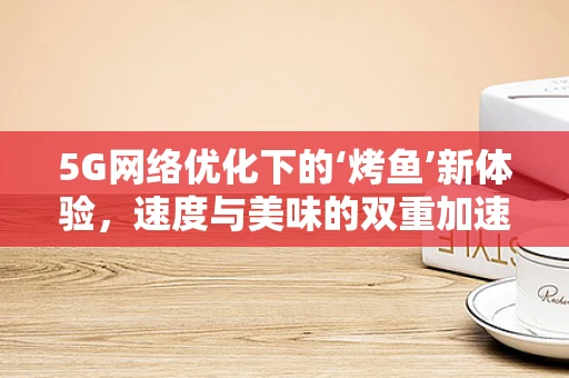 5G网络优化下的‘烤鱼’新体验，速度与美味的双重加速