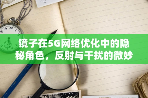 镜子在5G网络优化中的隐秘角色，反射与干扰的微妙平衡