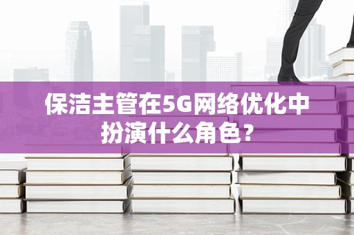 保洁主管在5G网络优化中扮演什么角色？
