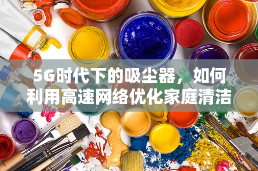 5G时代下的吸尘器，如何利用高速网络优化家庭清洁体验？