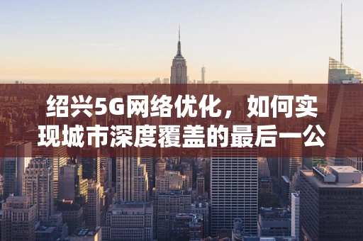 绍兴5G网络优化，如何实现城市深度覆盖的最后一公里？