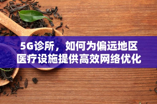 5G诊所，如何为偏远地区医疗设施提供高效网络优化方案？