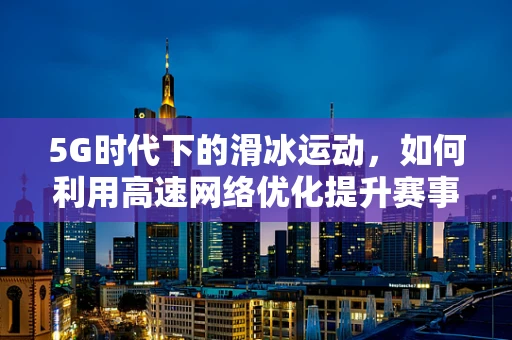 5G时代下的滑冰运动，如何利用高速网络优化提升赛事体验？