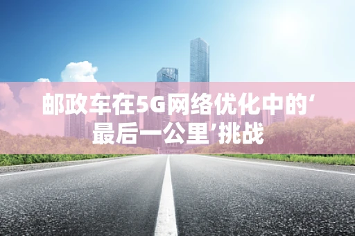 邮政车在5G网络优化中的‘最后一公里’挑战