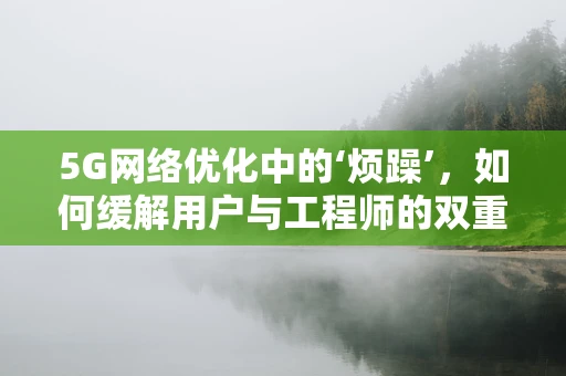 5G网络优化中的‘烦躁’，如何缓解用户与工程师的双重焦虑？