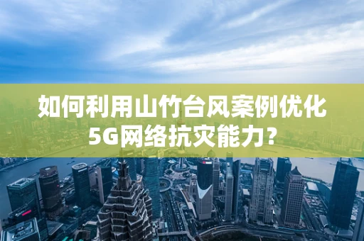 如何利用山竹台风案例优化5G网络抗灾能力？