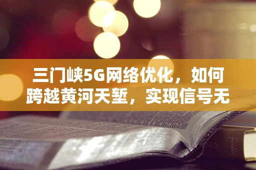 三门峡5G网络优化，如何跨越黄河天堑，实现信号无界？