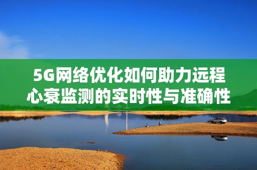 5G网络优化如何助力远程心衰监测的实时性与准确性？